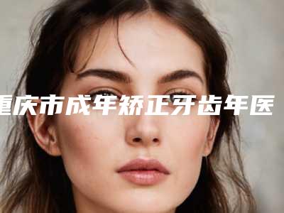 重庆市成年矫正牙齿年医生上榜名单前十强正规名单推荐-重庆市宋应才口腔医生