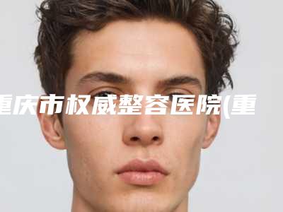 重庆市权威整容医院(重庆西南医院整形科同级难有敌手)