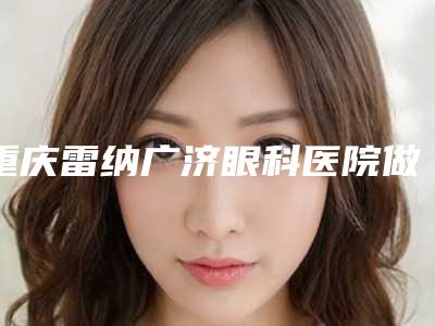 重庆雷纳广济眼科医院做烤瓷牙手术的坏处和好处分别有哪些