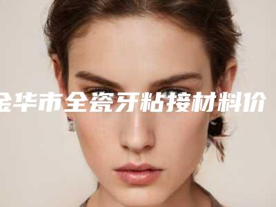 金华市全瓷牙粘接材料价格价位表新出炉的-金华市全瓷牙粘接材料价格