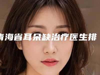 青海省耳朵缺治疗医生排行top10强评选公布(米立辉医生上榜_一起来看)