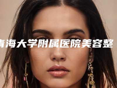 青海大学附属医院美容整形科价目表详细全新曝出-擅长项目上颌骨部分切除等