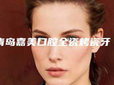 青岛嘉美口腔全瓷烤瓷牙几天能出效果