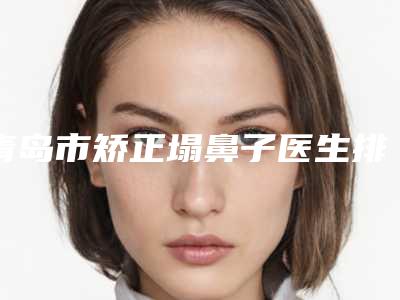 青岛市矫正塌鼻子医生排行前十强口碑医(耿建医生业内数一数二)