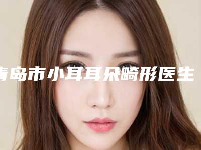 青岛市小耳耳朵畸形医生排名前十名正规名单公开-戴杨策医生实力专家出炉