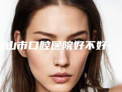 鞍山市口腔医院好不好-收费标准优惠活动一览
