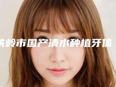 铁岭市国产清水种植牙体排名榜前十佳大综合汇总-铁岭市国产清水种植牙体口腔医生