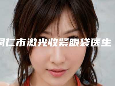 铜仁市激光收紧眼袋医生排名榜是医生大咖-秦刚医生实力不错_值得信赖