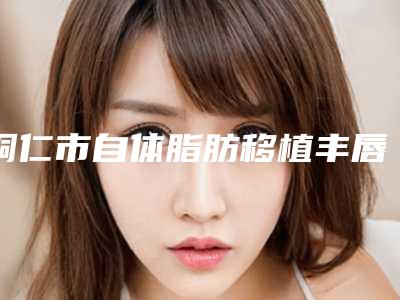 铜仁市自体脂肪移植丰唇价格参考 医生介绍-均价自体脂肪移植丰唇8771元