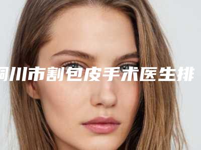 铜川市割包皮手术医生排名榜你更看好哪一位-阎俊岐医生优质之选
