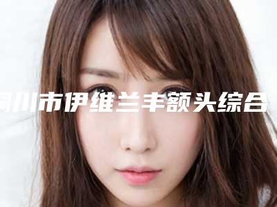 铜川市伊维兰丰额头综合实力十强口碑排行推荐榜单一览-铜川维尔美医疗美容诊所尤其有名