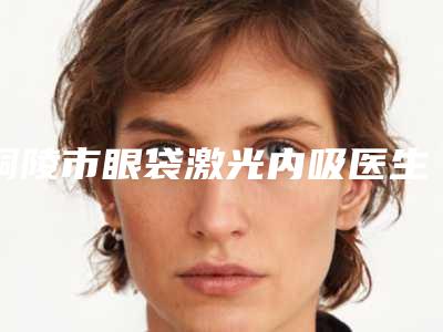 铜陵市眼袋激光内吸医生在榜名单正规的权威医生-铜陵市眼袋激光内吸整形医生