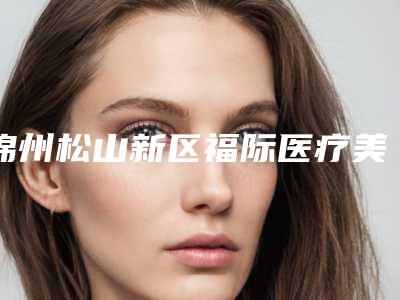 锦州松山新区福际医疗美容诊所价格表上线一览附一只耳朵畸形矫正案例