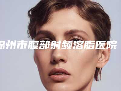 锦州市腹部射频溶脂医院排名榜私藏分享-锦州市腹部射频溶脂整形医院