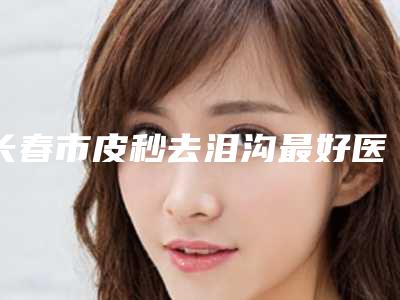 长春市皮秒去泪沟最好医生(李莉莉医生实力口碑逐一点评)