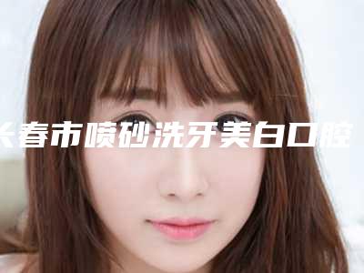 长春市喷砂洗牙美白口腔医院排名前四权威点评(长春市喷砂洗牙美白口腔医院)