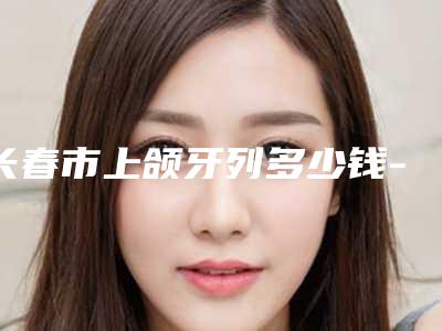 长春市上颌牙列多少钱-长春市上颌牙列医院排名榜技术点评