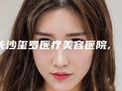 长沙玺罗医疗美容医院,长沙艾缇医疗美容有限公司天心艾缇医疗美容门诊部口碑评价对比