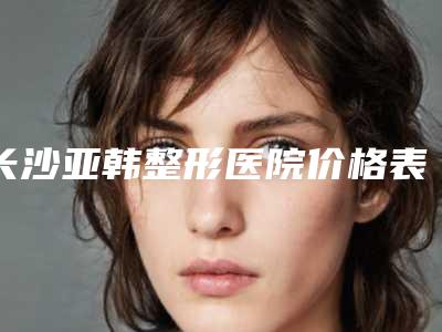 长沙亚韩整形医院价格表(长沙亚韩医学美容医院)