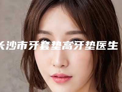长沙市牙套垫高牙垫医生上榜清单安利-长沙市牙套垫高牙垫口腔医生