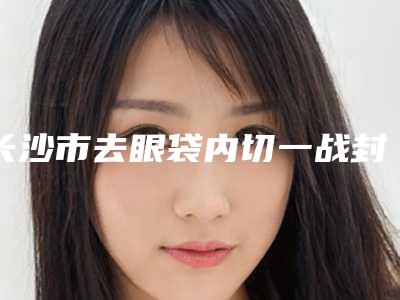 长沙市去眼袋内切一战封神是哪家-长沙雨花素妍医疗美容门诊部了解下