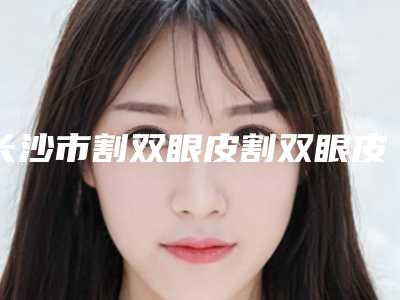 长沙市割双眼皮割双眼皮医院哪儿好(长沙美臣铂宫医学美容诊所医生大咖口碑推荐)