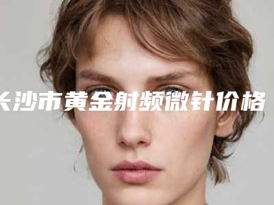 长沙市黄金射频微针价格价位表全新完整价目-长沙市黄金射频微针术费用贵吗