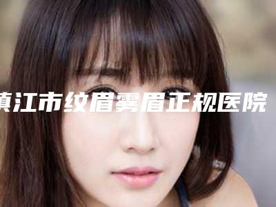 镇江市纹眉雾眉正规医院-镇江市纹眉雾眉医院在榜清单口碑人气都可