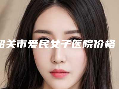 韶关市爱民女子医院价格(价目)2025免费公布附黑毛痣治疗术案例