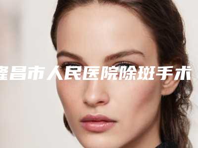 隆昌市人民医院除斑手术怎么样隆昌市人民医院等医生简介-附整形价格(费用)清单