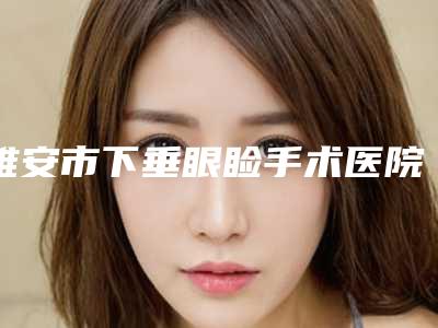 雅安市下垂眼睑手术医院排名榜前十佳哪个实力更高一筹(雅安市下垂眼睑手术整形医院)