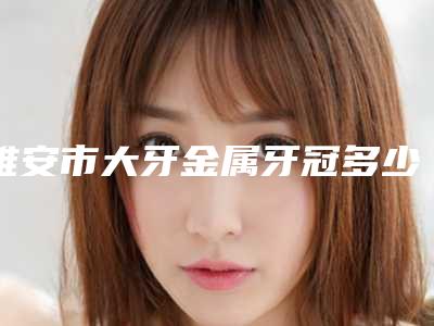 雅安市大牙金属牙冠多少钱-雅安市大牙金属牙冠医院排名前十位医美一览