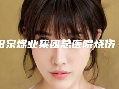 阳泉煤业集团总医院烧伤科科室实力_网友双下巴双下巴过程揭晓
