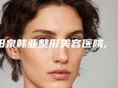 阳泉韩亚整形美容医院,阳泉恩喜韩亚医学美容整形诊所实力战PK开始对抗一战高下