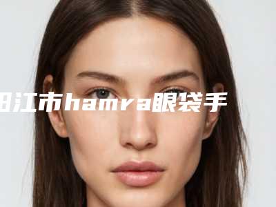 阳江市hamra眼袋手术医生哪个更权威-李卫锋整形医生技术硬