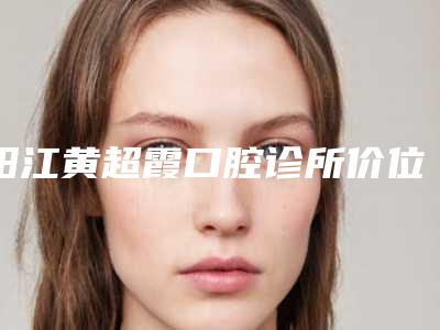 阳江黄超霞口腔诊所价位表2025全新版本来了-附激光漂白牙齿案例