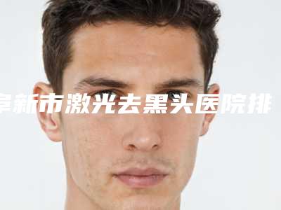 阜新市激光去黑头医院排名top10名单焕新(阜新医韩整形美容中心推荐给你)
