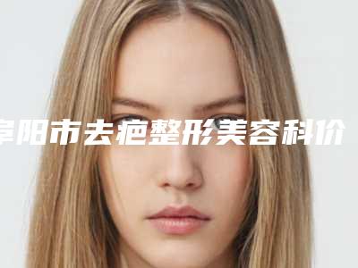 阜阳市去疤整形美容科价格表2025新版展示(9月-3月均价为:4651元)