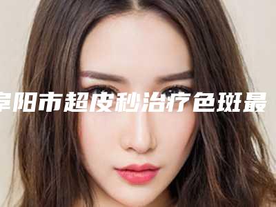 阜阳市超皮秒治疗色斑最好的医院是哪家(阜阳陈爱宁医学美容诊所稳居榜首)