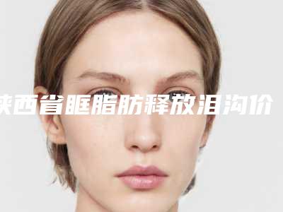 陕西省眶脂肪释放泪沟价格表新版详细一览(陕西省眶脂肪释放泪沟大概需要多少费用)