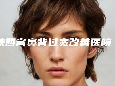 陕西省鼻背过宽改善医院排行榜top10强最新版本发布(陕西省鼻背过宽改善整形医院)