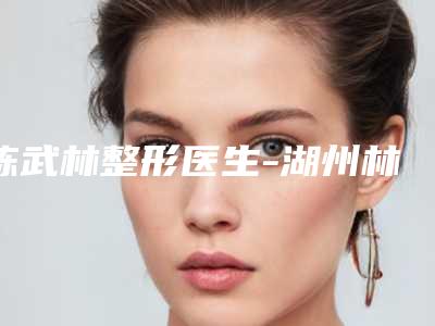 陈武林整形医生-湖州林华整形医疗美容陈武林医师爱美人士信赖之选