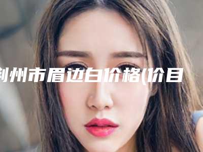 荆州市眉边白价格(价目)表2025全面上线-荆州市眉边白医院多少钱做好