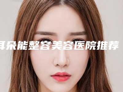 耳朵能整容美容医院推荐:耳朵能整容医院前30榜单新出炉