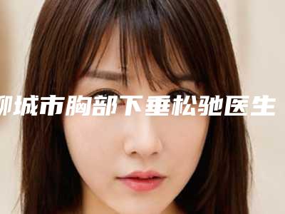 聊城市胸部下垂松驰医生排名榜前十强全新公布-聊城市徐佳明整形医生