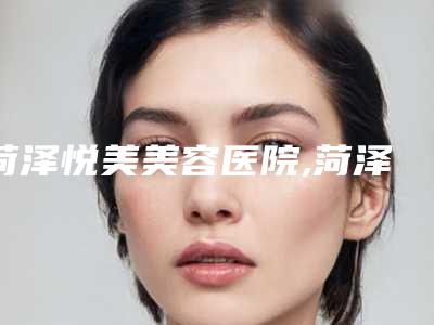 菏泽悦美美容医院,菏泽梵晞医疗美容地址在哪收费价格表