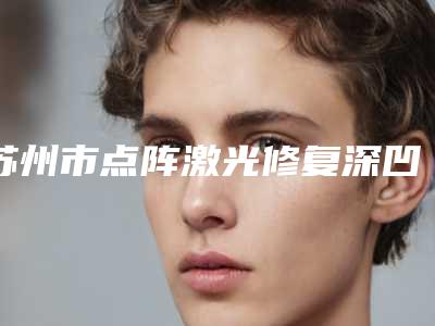 苏州市点阵激光修复深凹陷疤痕医生上榜清单独有技术,效果惊艳众人-蒋思军整形医生全城风靡深入了解