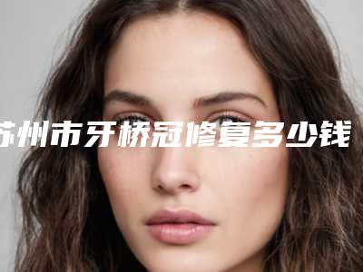 苏州市牙桥冠修复多少钱-苏州市牙桥冠修复医院上榜清单前十点击一览