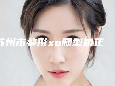 苏州市整形xo腿型矫正哪个医生最好-苏州市xo腿型矫正专家排行榜前十名优选分享