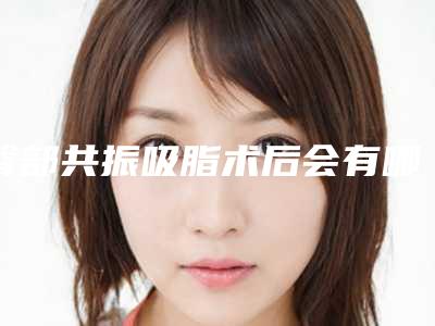 臀部共振吸脂术后会有哪些危害,臀部共振吸脂手术有哪些危险呢